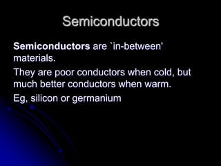Semiconductors
Semiconductors are `in-between'
materials.
They are poor conductors when cold, but
much better conductors when warm.
Eg, silicon or germanium
 
