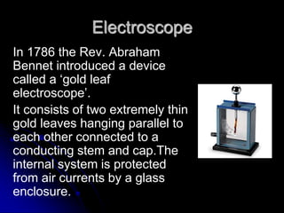 Electroscope
In 1786 the Rev. Abraham
Bennet introduced a device
called a ‘gold leaf
electroscope’.
It consists of two extremely thin
gold leaves hanging parallel to
each other connected to a
conducting stem and cap.The
internal system is protected
from air currents by a glass
enclosure.
 
