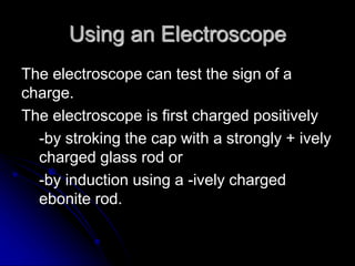 Using an Electroscope
The electroscope can test the sign of a
charge.
The electroscope is first charged positively
-by stroking the cap with a strongly + ively
charged glass rod or
-by induction using a -ively charged
ebonite rod.
 
