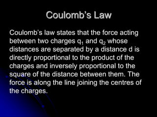 Coulomb’s Law
Coulomb’s law states that the force acting
between two charges q1 and q2 whose
distances are separated by a distance d is
directly proportional to the product of the
charges and inversely proportional to the
square of the distance between them. The
force is along the line joining the centres of
the charges.
 