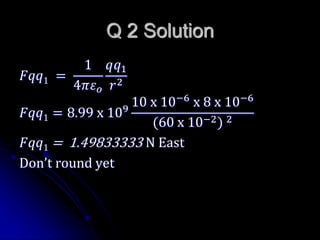Q 2 Solution
𝐹𝑞𝑞1 =
1
4𝜋𝜀 𝑜
𝑞𝑞1
𝑟2
𝐹𝑞𝑞1 = 8.99 x 109
10 x 10−6
x 8 x 10−6
(60 x 10−2) 2
𝐹𝑞𝑞1 = 1.49833333 N East
Don’t round yet
 