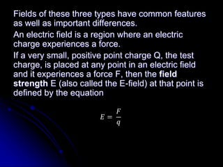 Fields of these three types have common features
as well as important differences.
An electric field is a region where an electric
charge experiences a force.
If a very small, positive point charge Q, the test
charge, is placed at any point in an electric field
and it experiences a force F, then the field
strength E (also called the E-field) at that point is
defined by the equation
𝐸 =
𝐹
𝑞
 