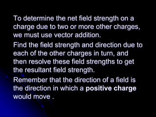 To determine the net field strength on a
charge due to two or more other charges,
we must use vector addition.
Find the field strength and direction due to
each of the other charges in turn, and
then resolve these field strengths to get
the resultant field strength.
Remember that the direction of a field is
the direction in which a positive charge
would move .
 