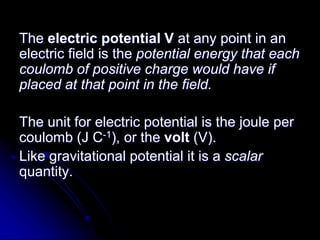 The electric potential V at any point in an
electric field is the potential energy that each
coulomb of positive charge would have if
placed at that point in the field.
The unit for electric potential is the joule per
coulomb (J C-1), or the volt (V).
Like gravitational potential it is a scalar
quantity.
 