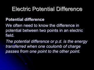 Electric Potential Difference
Potential difference
We often need to know the difference in
potential between two points in an electric
field.
The potential difference or p.d. is the energy
transferred when one coulomb of charge
passes from one point to the other point.
 
