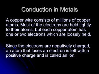 Conduction in Metals
A copper wire consists of millions of copper
atoms. Most of the electrons are held tightly
to their atoms, but each copper atom has
one or two electrons which are loosely held.
Since the electrons are negatively charged,
an atom that loses an electron is left with a
positive charge and is called an ion.
 