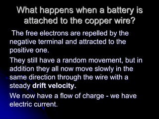 What happens when a battery is
attached to the copper wire?
The free electrons are repelled by the
negative terminal and attracted to the
positive one.
They still have a random movement, but in
addition they all now move slowly in the
same direction through the wire with a
steady drift velocity.
We now have a flow of charge - we have
electric current.
 