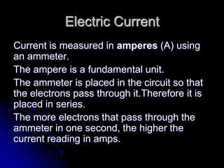 Electric Current
Current is measured in amperes (A) using
an ammeter.
The ampere is a fundamental unit.
The ammeter is placed in the circuit so that
the electrons pass through it.Therefore it is
placed in series.
The more electrons that pass through the
ammeter in one second, the higher the
current reading in amps.
 