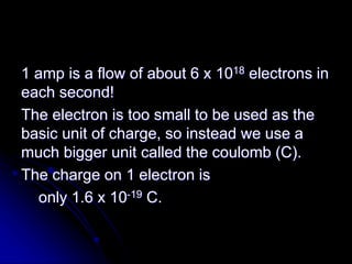1 amp is a flow of about 6 x 1018 electrons in
each second!
The electron is too small to be used as the
basic unit of charge, so instead we use a
much bigger unit called the coulomb (C).
The charge on 1 electron is
only 1.6 x 10-19 C.
 