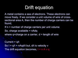 Drift equation
A metal contains a sea of electrons. These electrons can
move freely. If we consider a unit volume of wire of cross-
sectional area A, then the number of charge carriers can be
found,
If n = number of charge carriers per unit volume
So, charge available = nAdq
where q=charge on a carrier, d = length of wire
Current = q/t
So I = q/t = nAqd/t but, d/t is velocity v
The drift equation becomes, I = n A v q
 