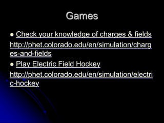Games
 Check your knowledge of charges & fields
http://phet.colorado.edu/en/simulation/charg
es-and-fields
 Play Electric Field Hockey
http://phet.colorado.edu/en/simulation/electri
c-hockey
 