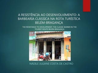 A RESISTÊNCIA AO DESENVOLVIMENTO: A
BARBEARIA CLÁSSICA NA ROTA TURÍSTICA
BELÉM-BRAGANÇA
NÁDILE JULIANE COSTA DE CASTRO
THE RESISTANCE TO DEVELOPMENT: THE CLASSIC BARBER IN THE
TOURIST ROUTE BELÉM-BRAGANÇA
 