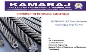 DEPARTMENT OF MECHANICAL ENGINEERING
PROBLEMS ON DESIGN and selection wire
ropes using psg design data book
By
Mr. B.Balavairavan
Assistant Professor
Mechanical Engineering
Kamaraj College of Engineering and Technology
Virudhunagar
 