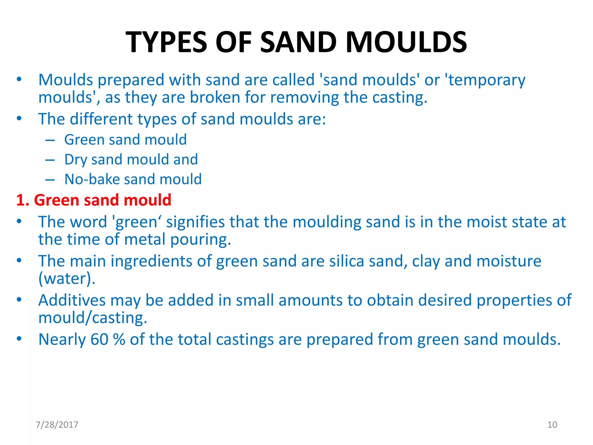 TYPES OF SAND MOULDS
• Moulds prepared with sand are called 'sand moulds' or 'temporary
moulds', as they are broken for removing the casting.
• The different types of sand moulds are:
– Green sand mould
– Dry sand mould and
– No-bake sand mould
1. Green sand mould
• The word 'green‘ signifies that the moulding sand is in the moist state at
the time of metal pouring.
• The main ingredients of green sand are silica sand, clay and moisture
(water).
• Additives may be added in small amounts to obtain desired properties of
mould/casting.
• Nearly 60 % of the total castings are prepared from green sand moulds.
7/28/2017 10
 