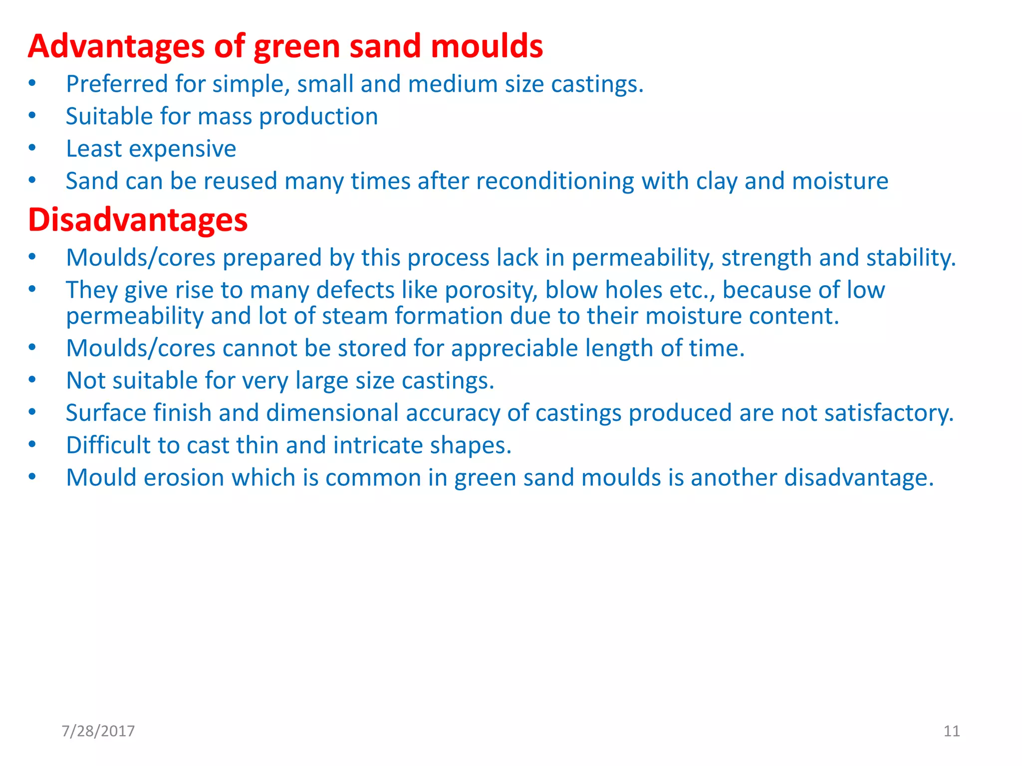 Advantages of green sand moulds
• Preferred for simple, small and medium size castings.
• Suitable for mass production
• Least expensive
• Sand can be reused many times after reconditioning with clay and moisture
Disadvantages
• Moulds/cores prepared by this process lack in permeability, strength and stability.
• They give rise to many defects like porosity, blow holes etc., because of low
permeability and lot of steam formation due to their moisture content.
• Moulds/cores cannot be stored for appreciable length of time.
• Not suitable for very large size castings.
• Surface finish and dimensional accuracy of castings produced are not satisfactory.
• Difficult to cast thin and intricate shapes.
• Mould erosion which is common in green sand moulds is another disadvantage.
7/28/2017 11
 