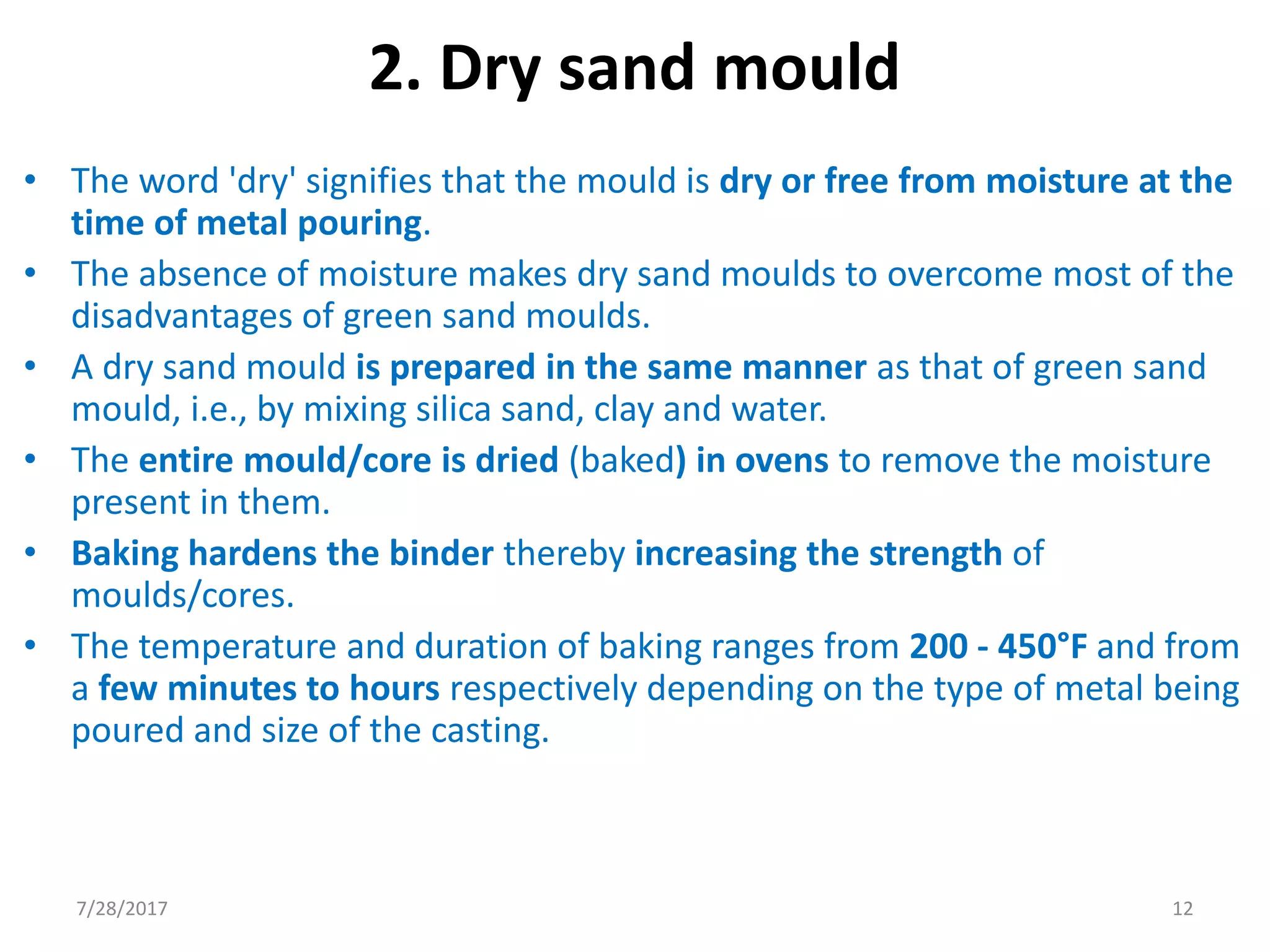 2. Dry sand mould
• The word 'dry' signifies that the mould is dry or free from moisture at the
time of metal pouring.
• The absence of moisture makes dry sand moulds to overcome most of the
disadvantages of green sand moulds.
• A dry sand mould is prepared in the same manner as that of green sand
mould, i.e., by mixing silica sand, clay and water.
• The entire mould/core is dried (baked) in ovens to remove the moisture
present in them.
• Baking hardens the binder thereby increasing the strength of
moulds/cores.
• The temperature and duration of baking ranges from 200 - 450°F and from
a few minutes to hours respectively depending on the type of metal being
poured and size of the casting.
7/28/2017 12
 