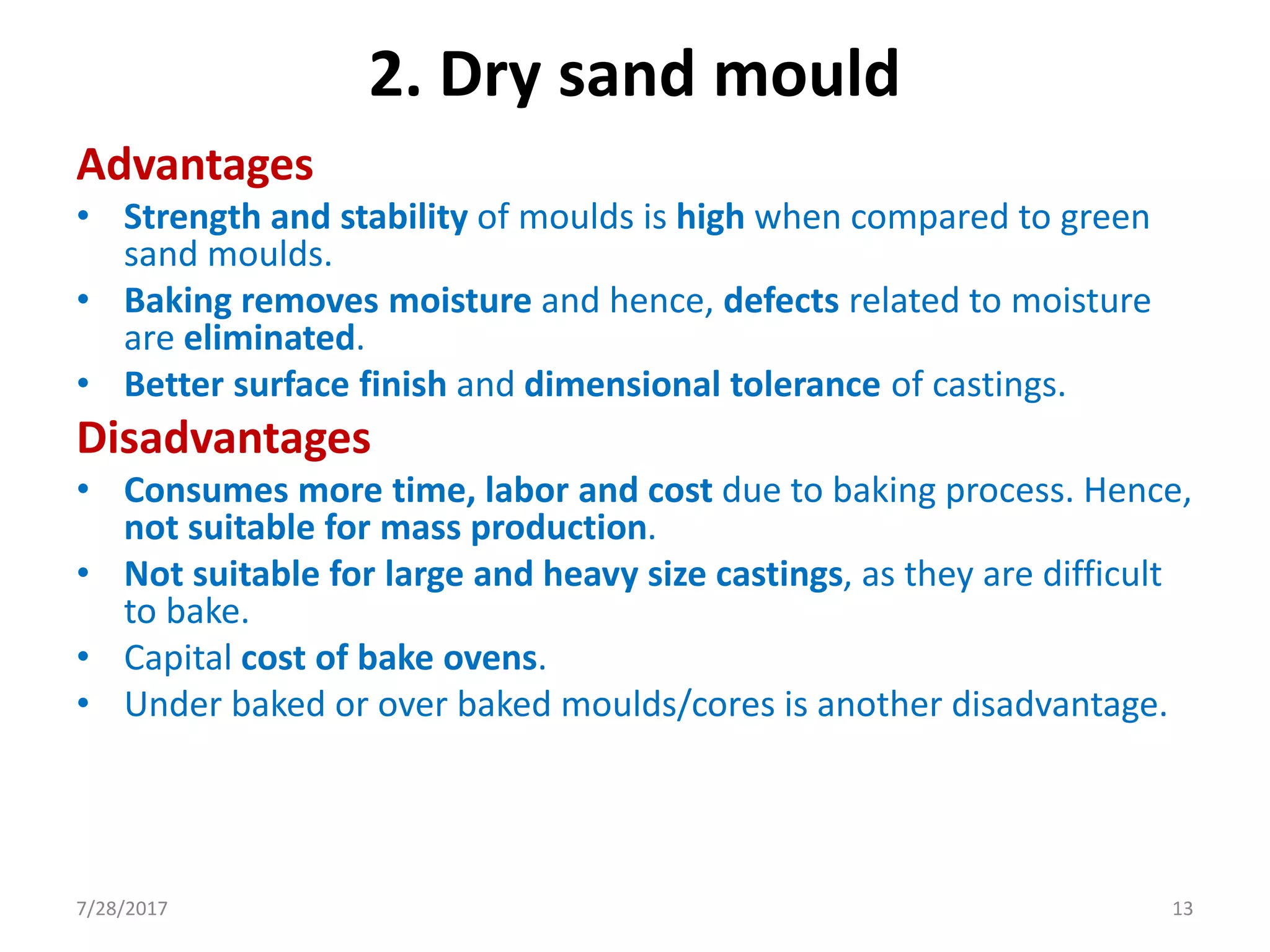 Advantages
• Strength and stability of moulds is high when compared to green
sand moulds.
• Baking removes moisture and hence, defects related to moisture
are eliminated.
• Better surface finish and dimensional tolerance of castings.
Disadvantages
• Consumes more time, labor and cost due to baking process. Hence,
not suitable for mass production.
• Not suitable for large and heavy size castings, as they are difficult
to bake.
• Capital cost of bake ovens.
• Under baked or over baked moulds/cores is another disadvantage.
2. Dry sand mould
7/28/2017 13
 