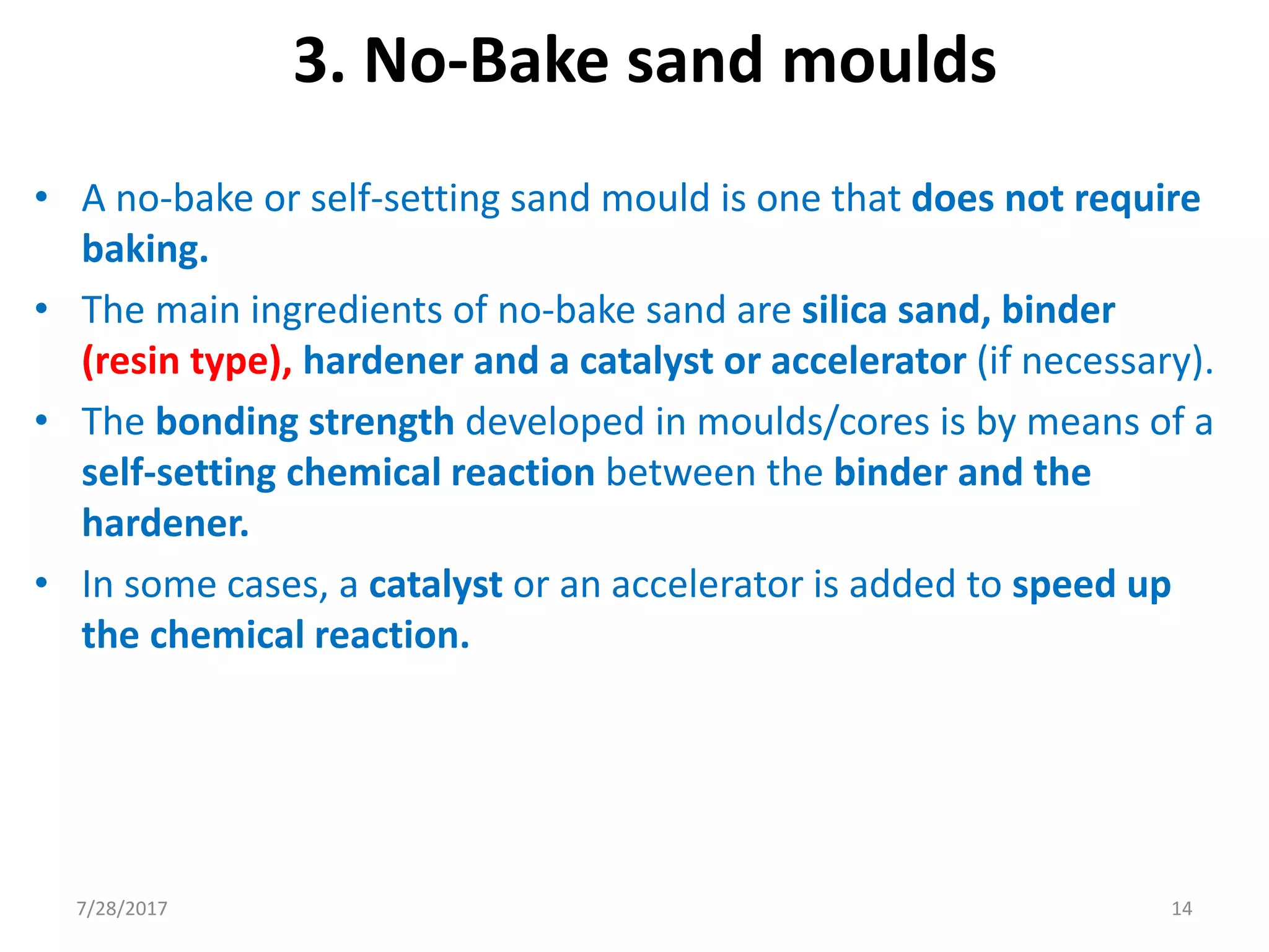 3. No-Bake sand moulds
• A no-bake or self-setting sand mould is one that does not require
baking.
• The main ingredients of no-bake sand are silica sand, binder
(resin type), hardener and a catalyst or accelerator (if necessary).
• The bonding strength developed in moulds/cores is by means of a
self-setting chemical reaction between the binder and the
hardener.
• In some cases, a catalyst or an accelerator is added to speed up
the chemical reaction.
7/28/2017 14
 