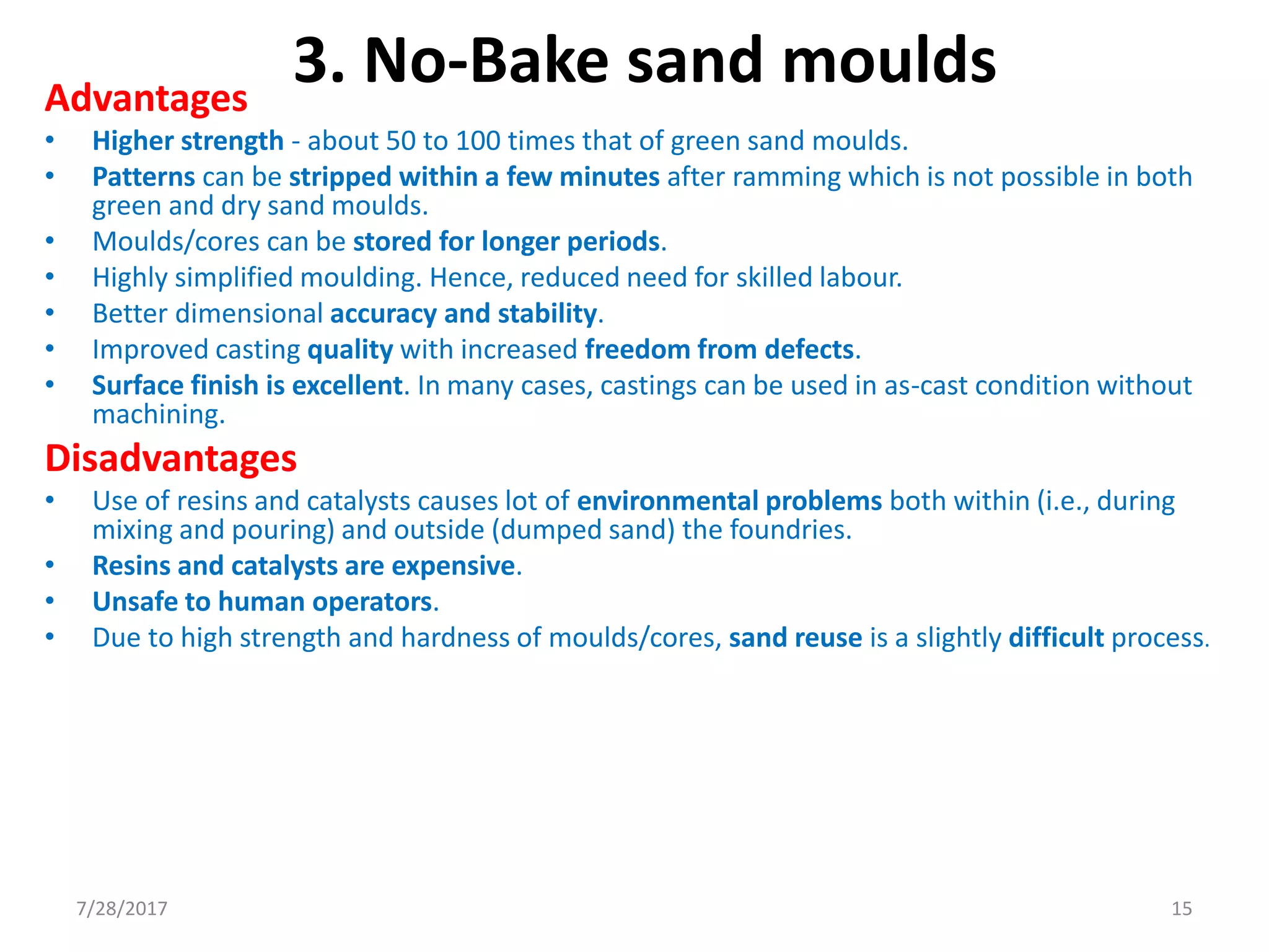 Advantages
• Higher strength - about 50 to 100 times that of green sand moulds.
• Patterns can be stripped within a few minutes after ramming which is not possible in both
green and dry sand moulds.
• Moulds/cores can be stored for longer periods.
• Highly simplified moulding. Hence, reduced need for skilled labour.
• Better dimensional accuracy and stability.
• Improved casting quality with increased freedom from defects.
• Surface finish is excellent. In many cases, castings can be used in as-cast condition without
machining.
Disadvantages
• Use of resins and catalysts causes lot of environmental problems both within (i.e., during
mixing and pouring) and outside (dumped sand) the foundries.
• Resins and catalysts are expensive.
• Unsafe to human operators.
• Due to high strength and hardness of moulds/cores, sand reuse is a slightly difficult process.
3. No-Bake sand moulds
7/28/2017 15
 
