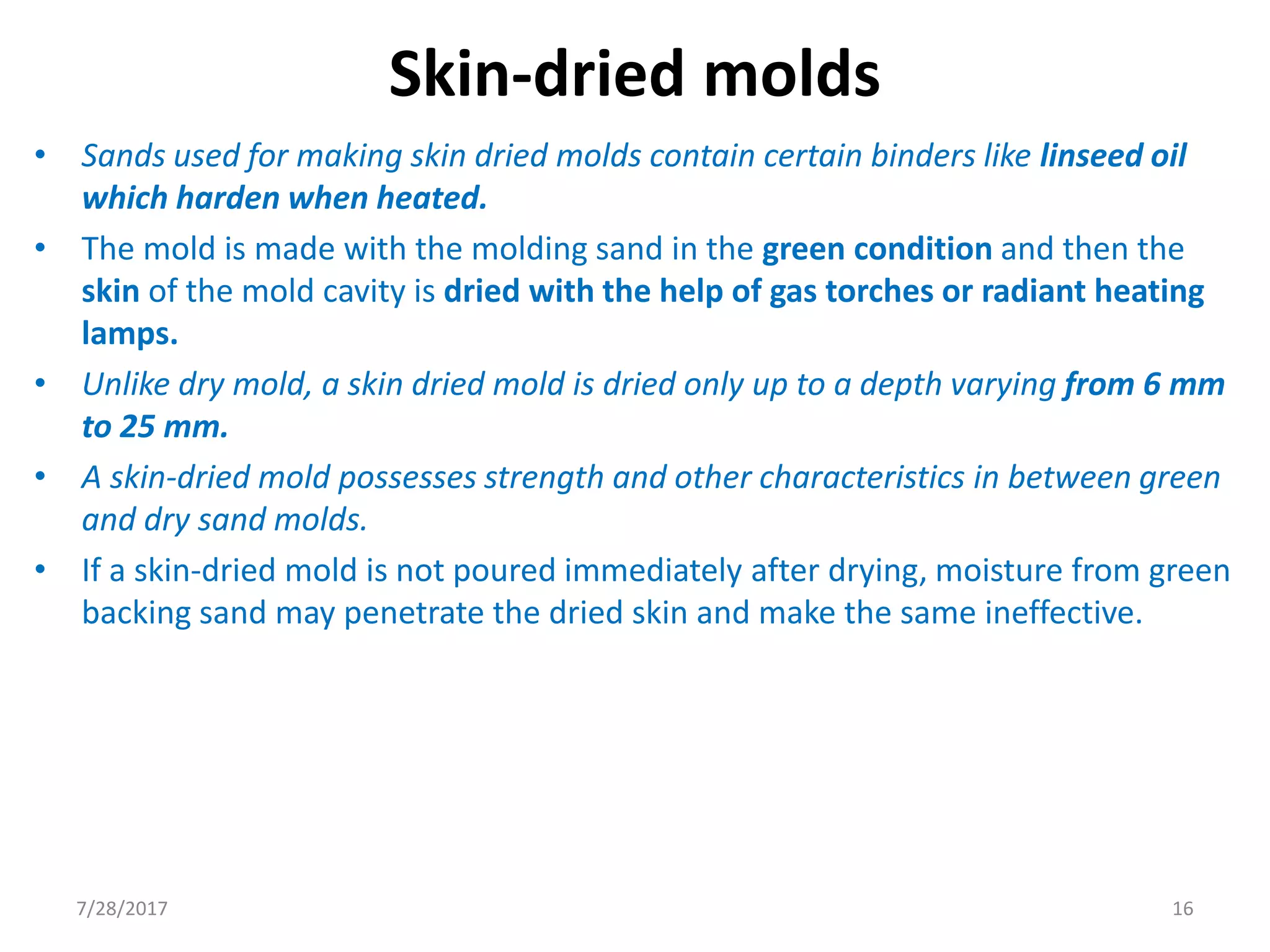 Skin-dried molds
• Sands used for making skin dried molds contain certain binders like linseed oil
which harden when heated.
• The mold is made with the molding sand in the green condition and then the
skin of the mold cavity is dried with the help of gas torches or radiant heating
lamps.
• Unlike dry mold, a skin dried mold is dried only up to a depth varying from 6 mm
to 25 mm.
• A skin-dried mold possesses strength and other characteristics in between green
and dry sand molds.
• If a skin-dried mold is not poured immediately after drying, moisture from green
backing sand may penetrate the dried skin and make the same ineffective.
7/28/2017 16
 