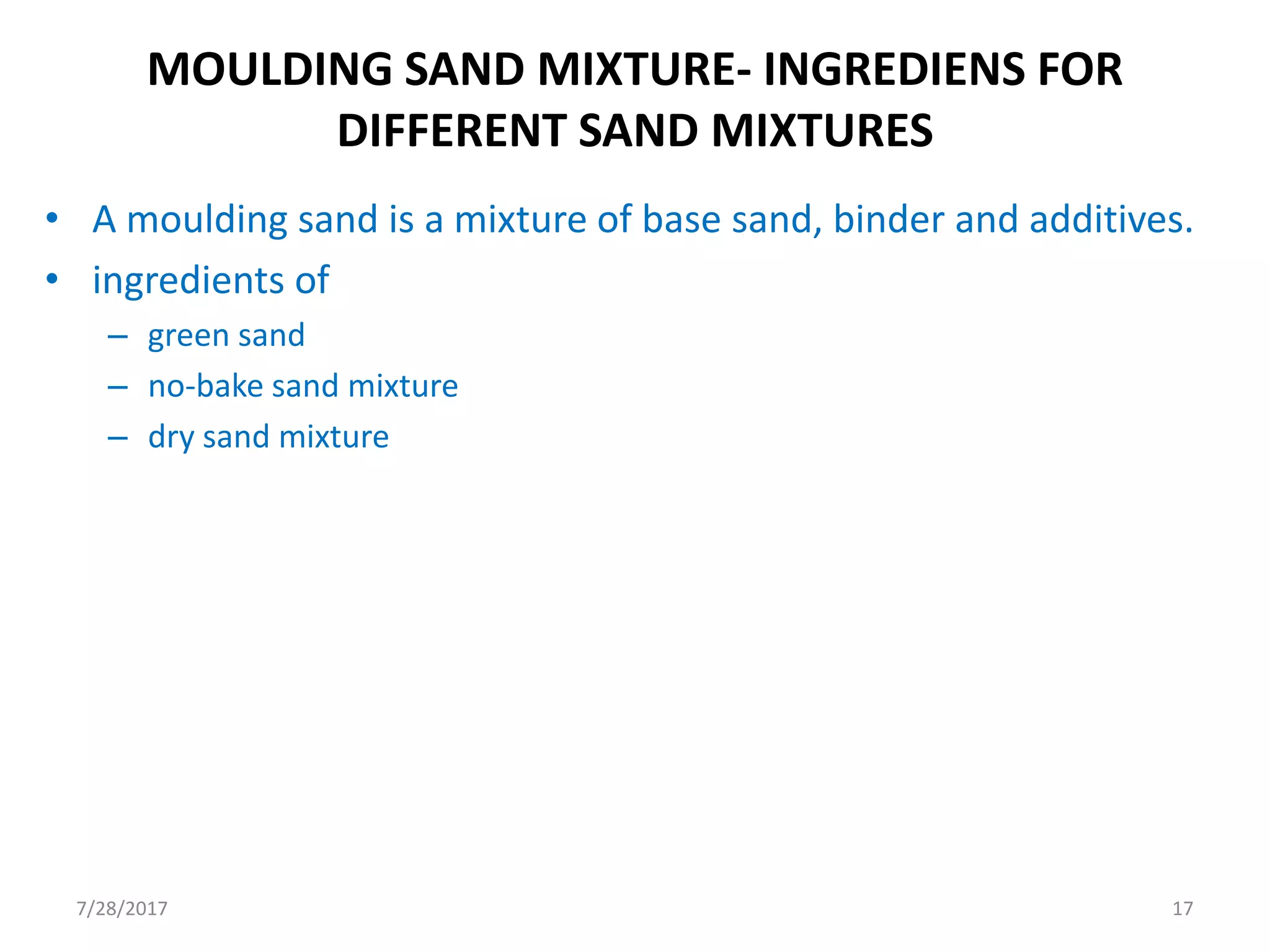 MOULDING SAND MIXTURE- INGREDIENS FOR
DIFFERENT SAND MIXTURES
• A moulding sand is a mixture of base sand, binder and additives.
• ingredients of
– green sand
– no-bake sand mixture
– dry sand mixture
7/28/2017 17
 