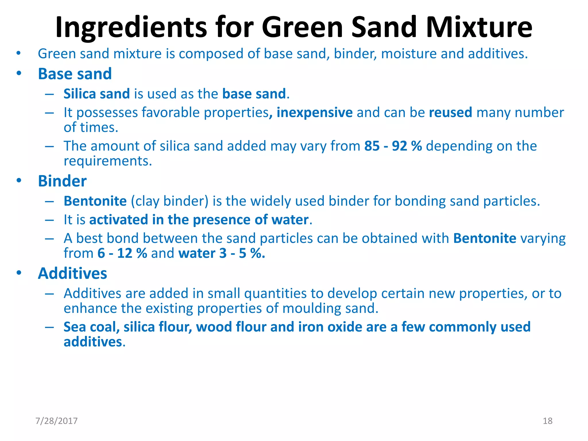 Ingredients for Green Sand Mixture
• Green sand mixture is composed of base sand, binder, moisture and additives.
• Base sand
– Silica sand is used as the base sand.
– It possesses favorable properties, inexpensive and can be reused many number
of times.
– The amount of silica sand added may vary from 85 - 92 % depending on the
requirements.
• Binder
– Bentonite (clay binder) is the widely used binder for bonding sand particles.
– It is activated in the presence of water.
– A best bond between the sand particles can be obtained with Bentonite varying
from 6 - 12 % and water 3 - 5 %.
• Additives
– Additives are added in small quantities to develop certain new properties, or to
enhance the existing properties of moulding sand.
– Sea coal, silica flour, wood flour and iron oxide are a few commonly used
additives.
7/28/2017 18
 