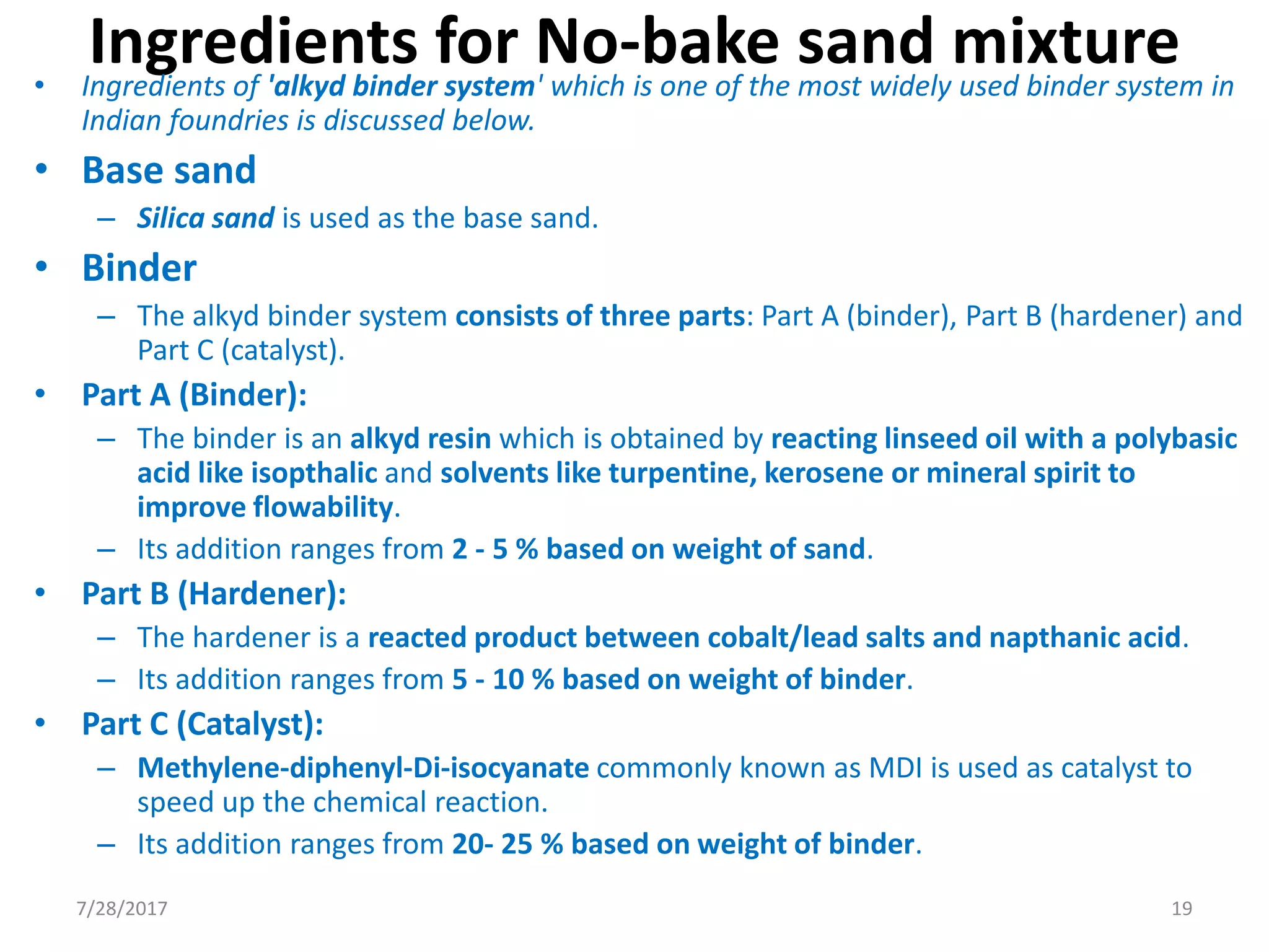 Ingredients for No-bake sand mixture• Ingredients of 'alkyd binder system' which is one of the most widely used binder system in
Indian foundries is discussed below.
• Base sand
– Silica sand is used as the base sand.
• Binder
– The alkyd binder system consists of three parts: Part A (binder), Part B (hardener) and
Part C (catalyst).
• Part A (Binder):
– The binder is an alkyd resin which is obtained by reacting linseed oil with a polybasic
acid like isopthalic and solvents like turpentine, kerosene or mineral spirit to
improve flowability.
– Its addition ranges from 2 - 5 % based on weight of sand.
• Part B (Hardener):
– The hardener is a reacted product between cobalt/lead salts and napthanic acid.
– Its addition ranges from 5 - 10 % based on weight of binder.
• Part C (Catalyst):
– Methylene-diphenyl-Di-isocyanate commonly known as MDI is used as catalyst to
speed up the chemical reaction.
– Its addition ranges from 20- 25 % based on weight of binder.
7/28/2017 19
 