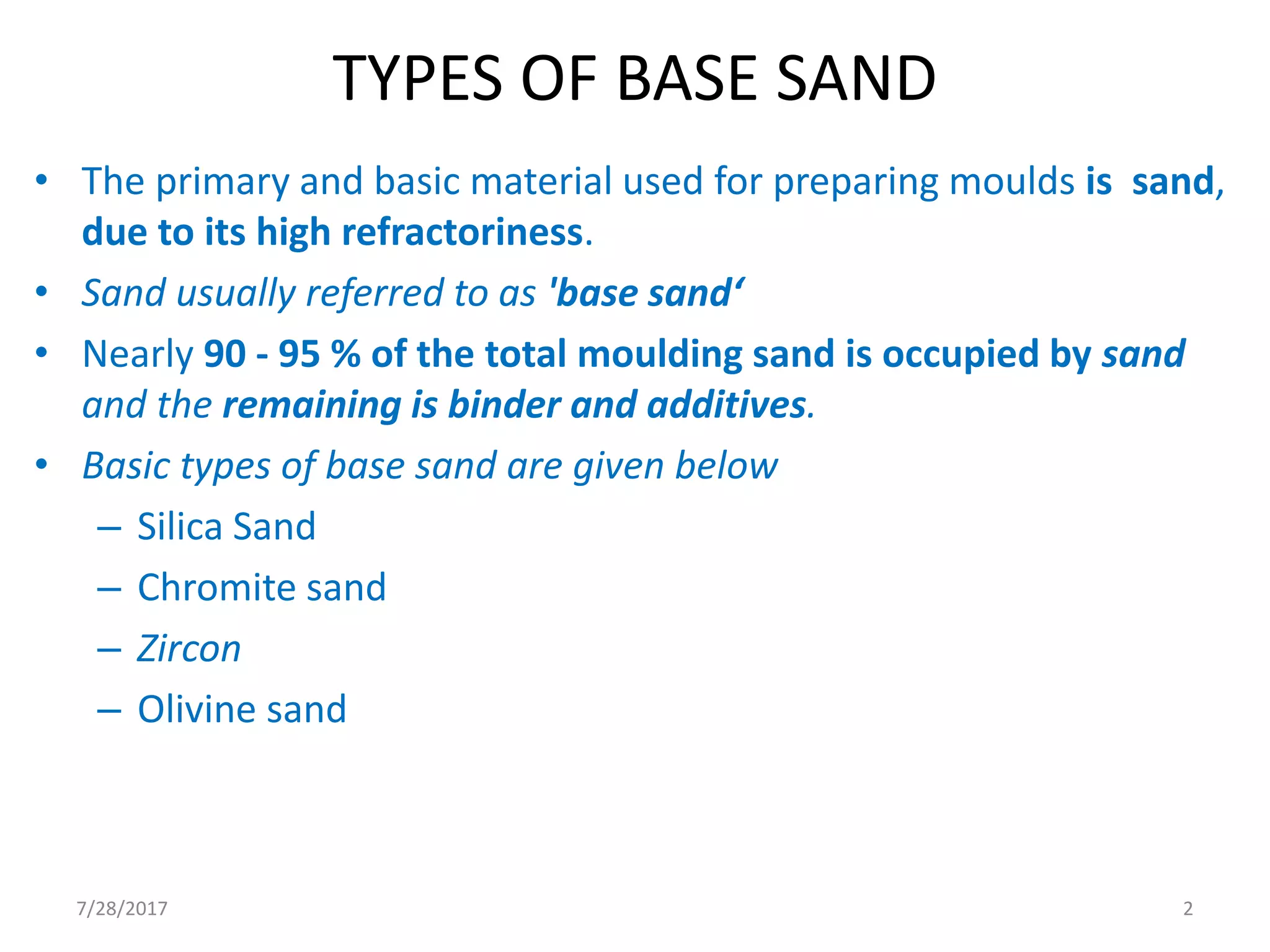 TYPES OF BASE SAND
• The primary and basic material used for preparing moulds is sand,
due to its high refractoriness.
• Sand usually referred to as 'base sand‘
• Nearly 90 - 95 % of the total moulding sand is occupied by sand
and the remaining is binder and additives.
• Basic types of base sand are given below
– Silica Sand
– Chromite sand
– Zircon
– Olivine sand
7/28/2017 2
 