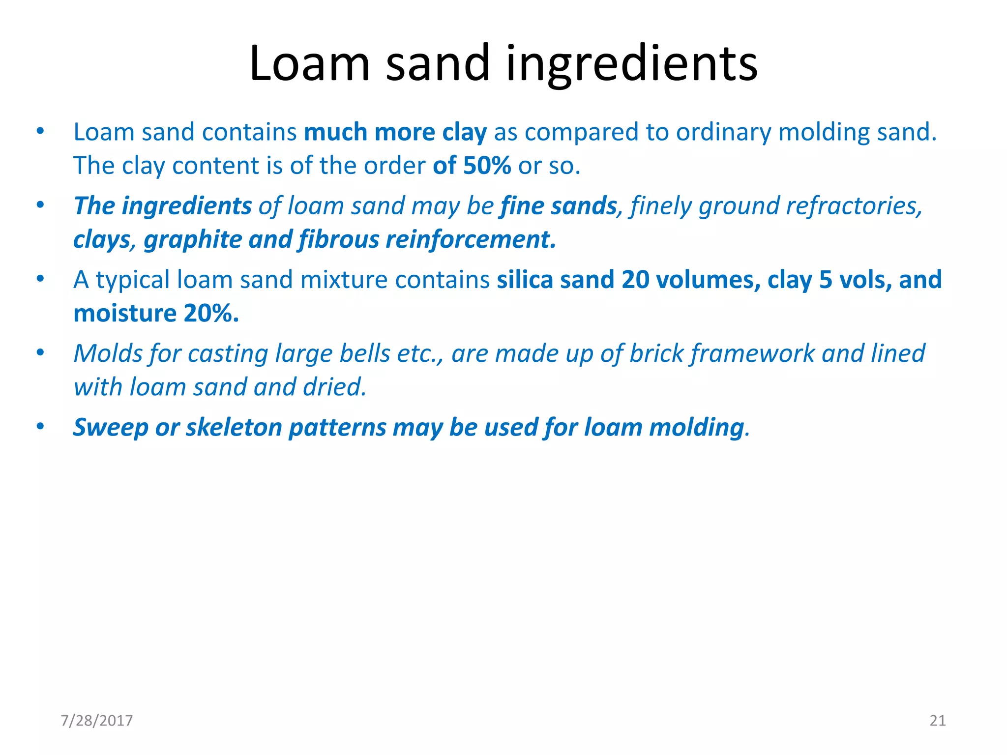 Loam sand ingredients
• Loam sand contains much more clay as compared to ordinary molding sand.
The clay content is of the order of 50% or so.
• The ingredients of loam sand may be fine sands, finely ground refractories,
clays, graphite and fibrous reinforcement.
• A typical loam sand mixture contains silica sand 20 volumes, clay 5 vols, and
moisture 20%.
• Molds for casting large bells etc., are made up of brick framework and lined
with loam sand and dried.
• Sweep or skeleton patterns may be used for loam molding.
7/28/2017 21
 