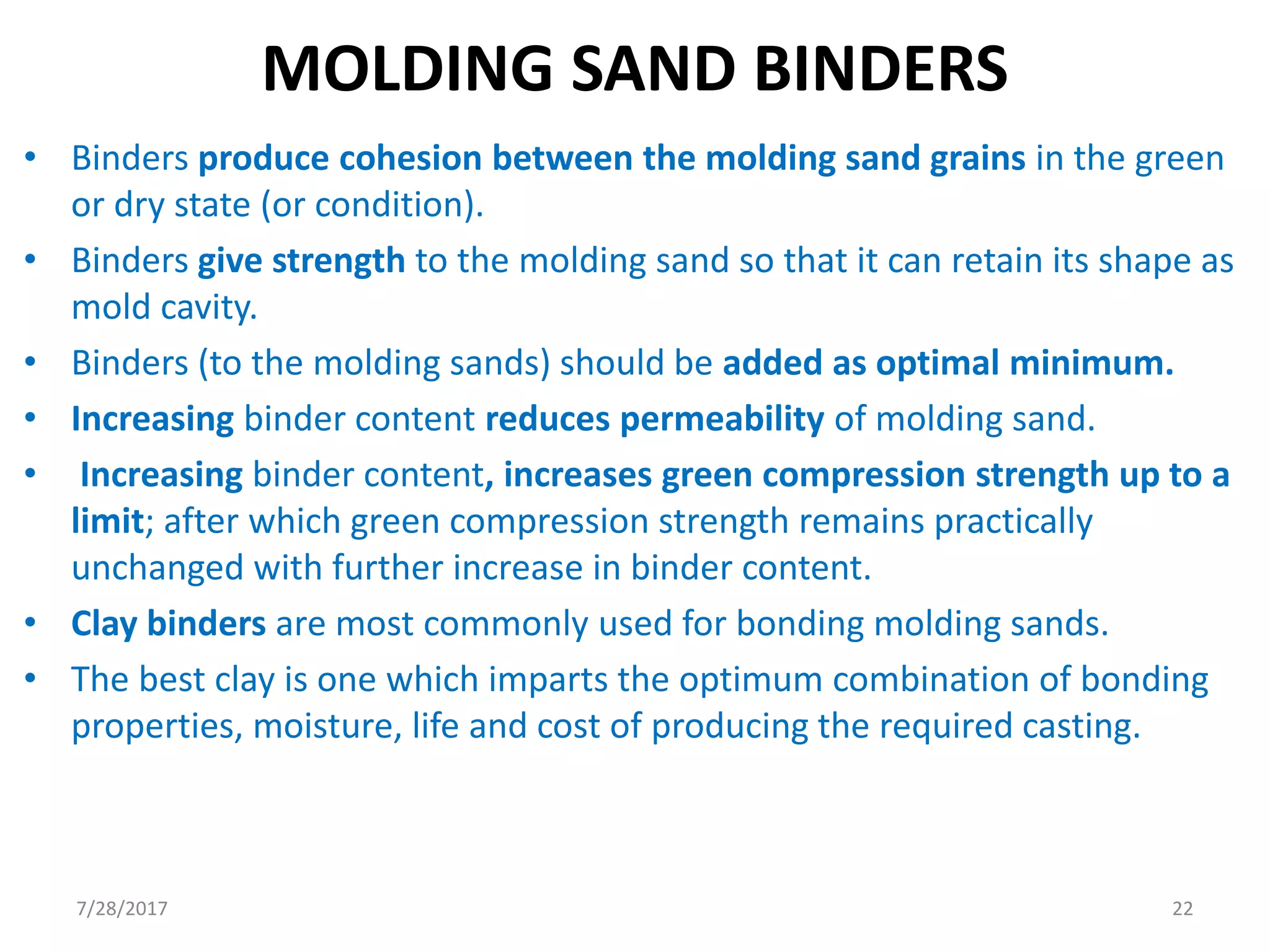 MOLDING SAND BINDERS
• Binders produce cohesion between the molding sand grains in the green
or dry state (or condition).
• Binders give strength to the molding sand so that it can retain its shape as
mold cavity.
• Binders (to the molding sands) should be added as optimal minimum.
• Increasing binder content reduces permeability of molding sand.
• Increasing binder content, increases green compression strength up to a
limit; after which green compression strength remains practically
unchanged with further increase in binder content.
• Clay binders are most commonly used for bonding molding sands.
• The best clay is one which imparts the optimum combination of bonding
properties, moisture, life and cost of producing the required casting.
7/28/2017 22
 