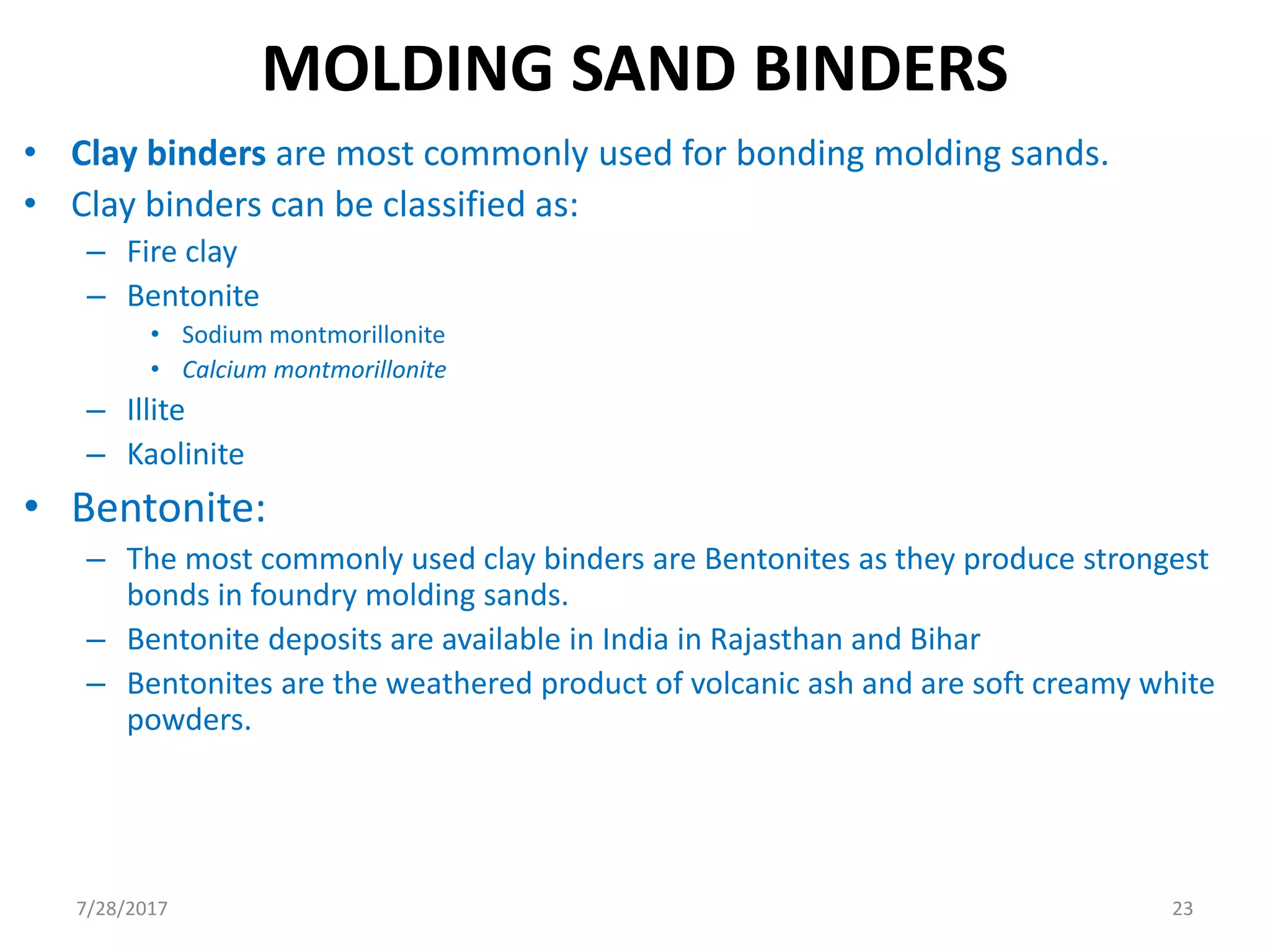 MOLDING SAND BINDERS
• Clay binders are most commonly used for bonding molding sands.
• Clay binders can be classified as:
– Fire clay
– Bentonite
• Sodium montmorillonite
• Calcium montmorillonite
– Illite
– Kaolinite
• Bentonite:
– The most commonly used clay binders are Bentonites as they produce strongest
bonds in foundry molding sands.
– Bentonite deposits are available in India in Rajasthan and Bihar
– Bentonites are the weathered product of volcanic ash and are soft creamy white
powders.
7/28/2017 23
 