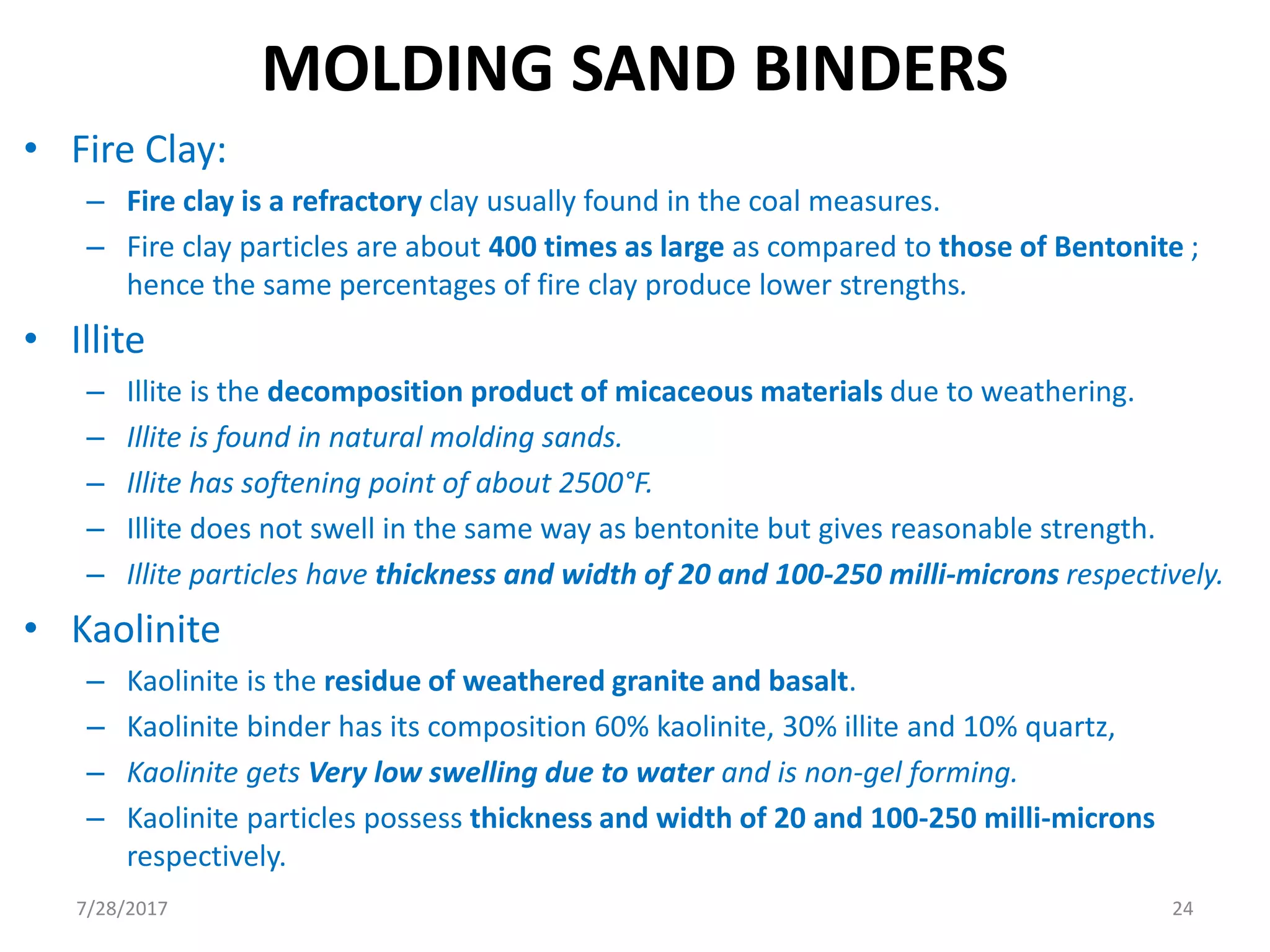 • Fire Clay:
– Fire clay is a refractory clay usually found in the coal measures.
– Fire clay particles are about 400 times as large as compared to those of Bentonite ;
hence the same percentages of fire clay produce lower strengths.
• Illite
– Illite is the decomposition product of micaceous materials due to weathering.
– Illite is found in natural molding sands.
– Illite has softening point of about 2500°F.
– Illite does not swell in the same way as bentonite but gives reasonable strength.
– Illite particles have thickness and width of 20 and 100-250 milli-microns respectively.
• Kaolinite
– Kaolinite is the residue of weathered granite and basalt.
– Kaolinite binder has its composition 60% kaolinite, 30% illite and 10% quartz,
– Kaolinite gets Very low swelling due to water and is non-gel forming.
– Kaolinite particles possess thickness and width of 20 and 100-250 milli-microns
respectively.
MOLDING SAND BINDERS
7/28/2017 24
 