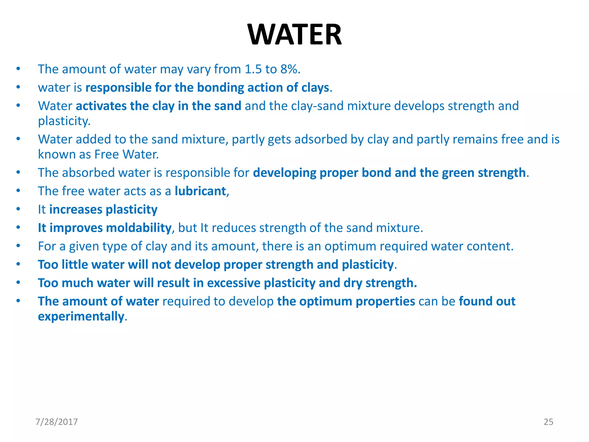 WATER
• The amount of water may vary from 1.5 to 8%.
• water is responsible for the bonding action of clays.
• Water activates the clay in the sand and the clay-sand mixture develops strength and
plasticity.
• Water added to the sand mixture, partly gets adsorbed by clay and partly remains free and is
known as Free Water.
• The absorbed water is responsible for developing proper bond and the green strength.
• The free water acts as a lubricant,
• It increases plasticity
• It improves moldability, but It reduces strength of the sand mixture.
• For a given type of clay and its amount, there is an optimum required water content.
• Too little water will not develop proper strength and plasticity.
• Too much water will result in excessive plasticity and dry strength.
• The amount of water required to develop the optimum properties can be found out
experimentally.
7/28/2017 25
 