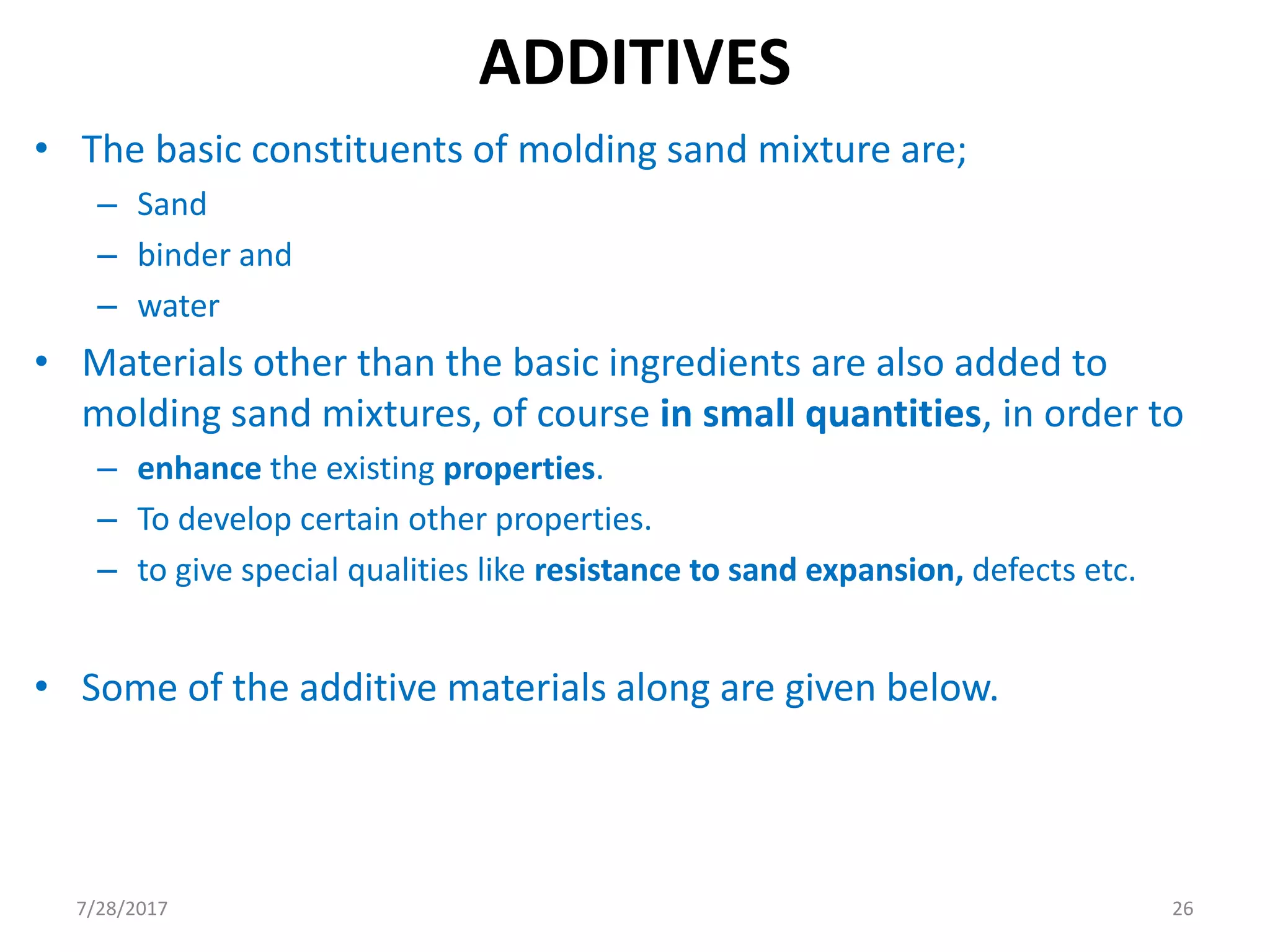 ADDITIVES
• The basic constituents of molding sand mixture are;
– Sand
– binder and
– water
• Materials other than the basic ingredients are also added to
molding sand mixtures, of course in small quantities, in order to
– enhance the existing properties.
– To develop certain other properties.
– to give special qualities like resistance to sand expansion, defects etc.
• Some of the additive materials along are given below.
7/28/2017 26
 