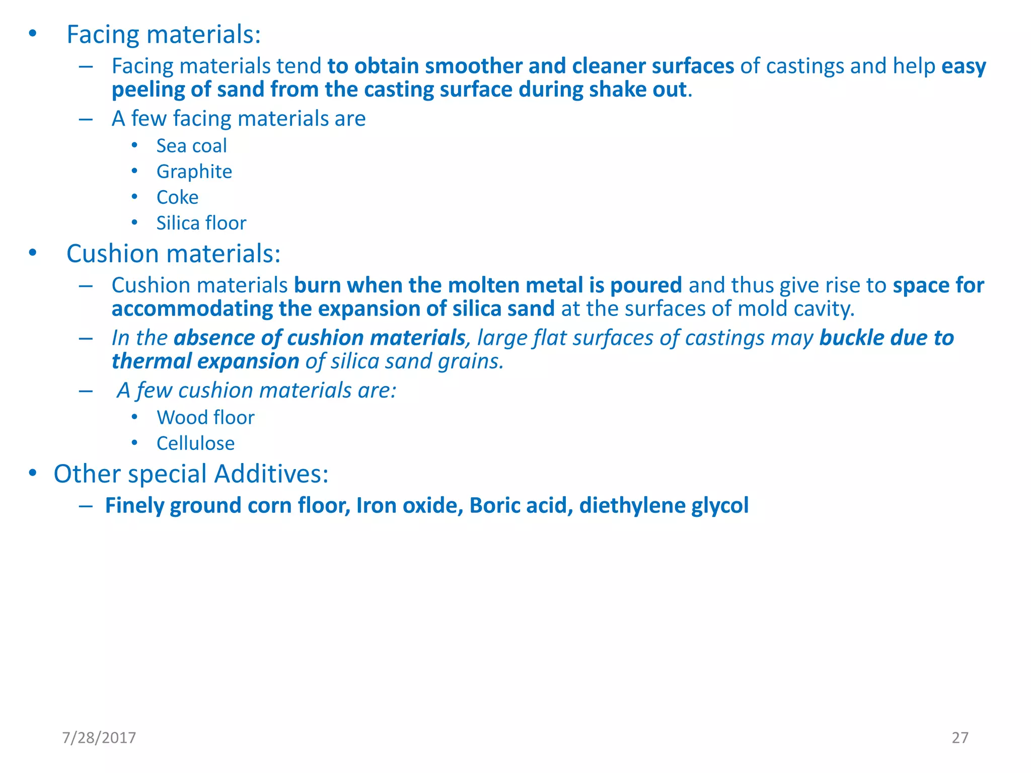 • Facing materials:
– Facing materials tend to obtain smoother and cleaner surfaces of castings and help easy
peeling of sand from the casting surface during shake out.
– A few facing materials are
• Sea coal
• Graphite
• Coke
• Silica floor
• Cushion materials:
– Cushion materials burn when the molten metal is poured and thus give rise to space for
accommodating the expansion of silica sand at the surfaces of mold cavity.
– In the absence of cushion materials, large flat surfaces of castings may buckle due to
thermal expansion of silica sand grains.
– A few cushion materials are:
• Wood floor
• Cellulose
• Other special Additives:
– Finely ground corn floor, Iron oxide, Boric acid, diethylene glycol
7/28/2017 27
 