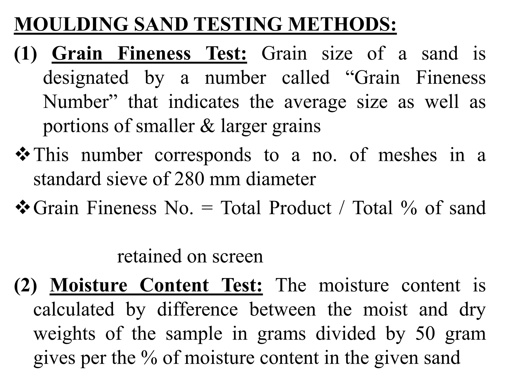 MOULDING SAND TESTING METHODS:
(1) Grain Fineness Test: Grain size of a sand is
designated by a number called “Grain Fineness
Number” that indicates the average size as well as
portions of smaller & larger grains
This number corresponds to a no. of meshes in a
standard sieve of 280 mm diameter
Grain Fineness No. = Total Product / Total % of sand
retained on screen
(2) Moisture Content Test: The moisture content is
calculated by difference between the moist and dry
weights of the sample in grams divided by 50 gram
gives per the % of moisture content in the given sand
 