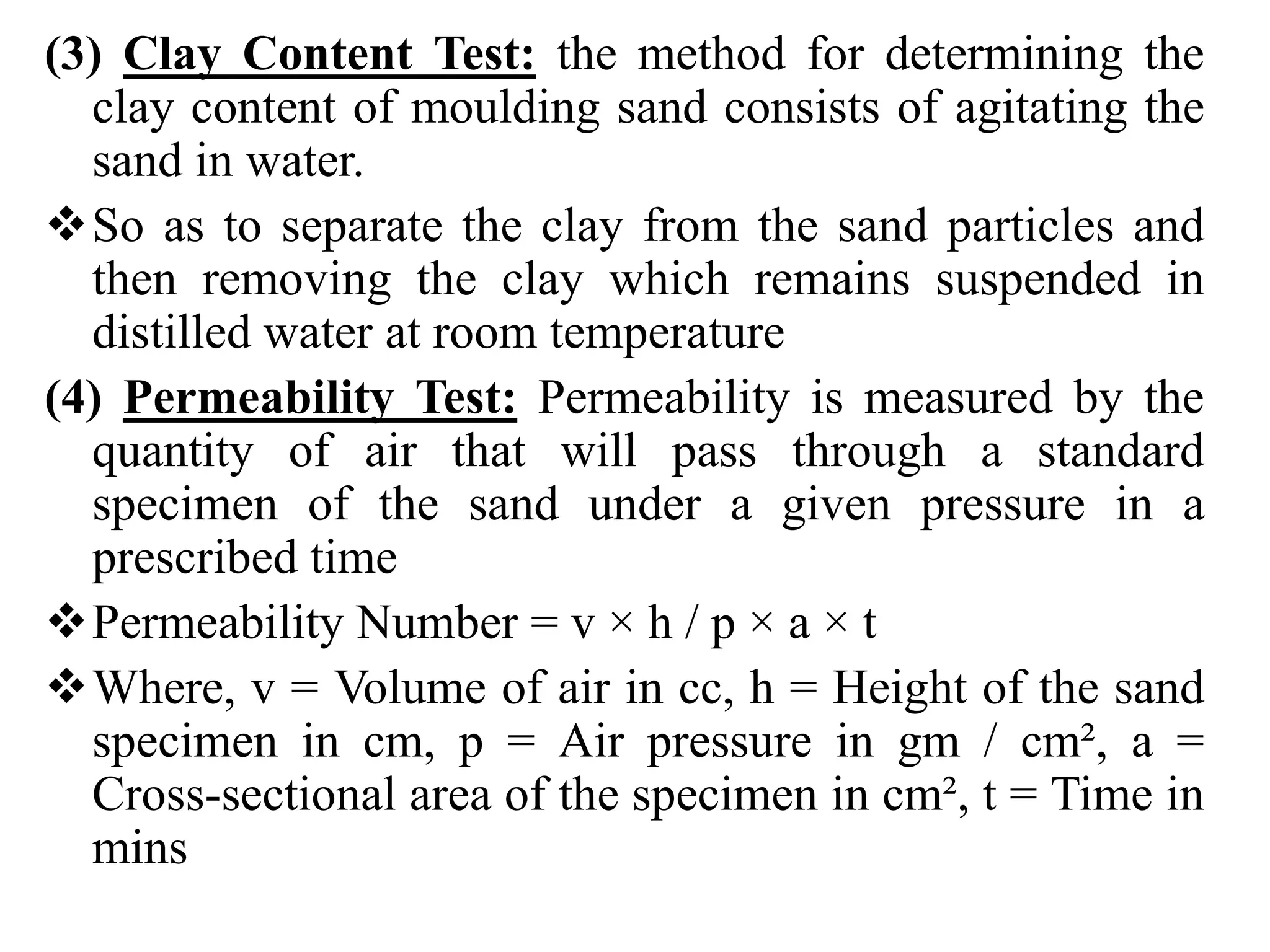 (3) Clay Content Test: the method for determining the
clay content of moulding sand consists of agitating the
sand in water.
So as to separate the clay from the sand particles and
then removing the clay which remains suspended in
distilled water at room temperature
(4) Permeability Test: Permeability is measured by the
quantity of air that will pass through a standard
specimen of the sand under a given pressure in a
prescribed time
Permeability Number = v × h / p × a × t
Where, v = Volume of air in cc, h = Height of the sand
specimen in cm, p = Air pressure in gm / cm², a =
Cross-sectional area of the specimen in cm², t = Time in
mins
 