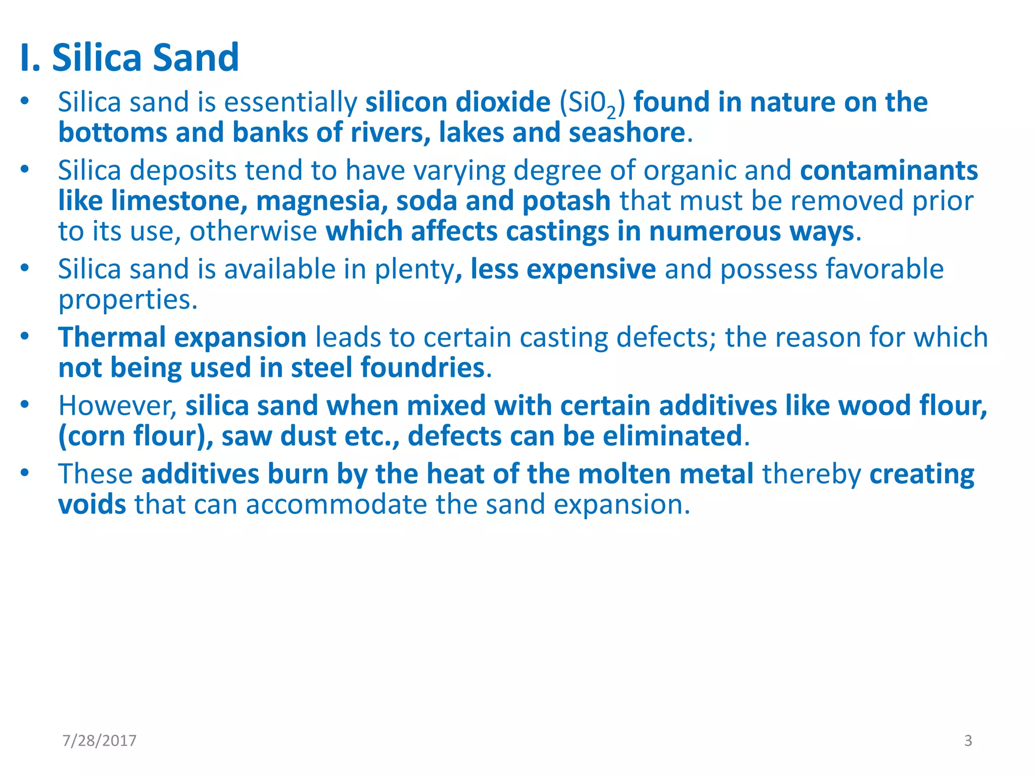 I. Silica Sand
• Silica sand is essentially silicon dioxide (Si02) found in nature on the
bottoms and banks of rivers, lakes and seashore.
• Silica deposits tend to have varying degree of organic and contaminants
like limestone, magnesia, soda and potash that must be removed prior
to its use, otherwise which affects castings in numerous ways.
• Silica sand is available in plenty, less expensive and possess favorable
properties.
• Thermal expansion leads to certain casting defects; the reason for which
not being used in steel foundries.
• However, silica sand when mixed with certain additives like wood flour,
(corn flour), saw dust etc., defects can be eliminated.
• These additives burn by the heat of the molten metal thereby creating
voids that can accommodate the sand expansion.
7/28/2017 3
 