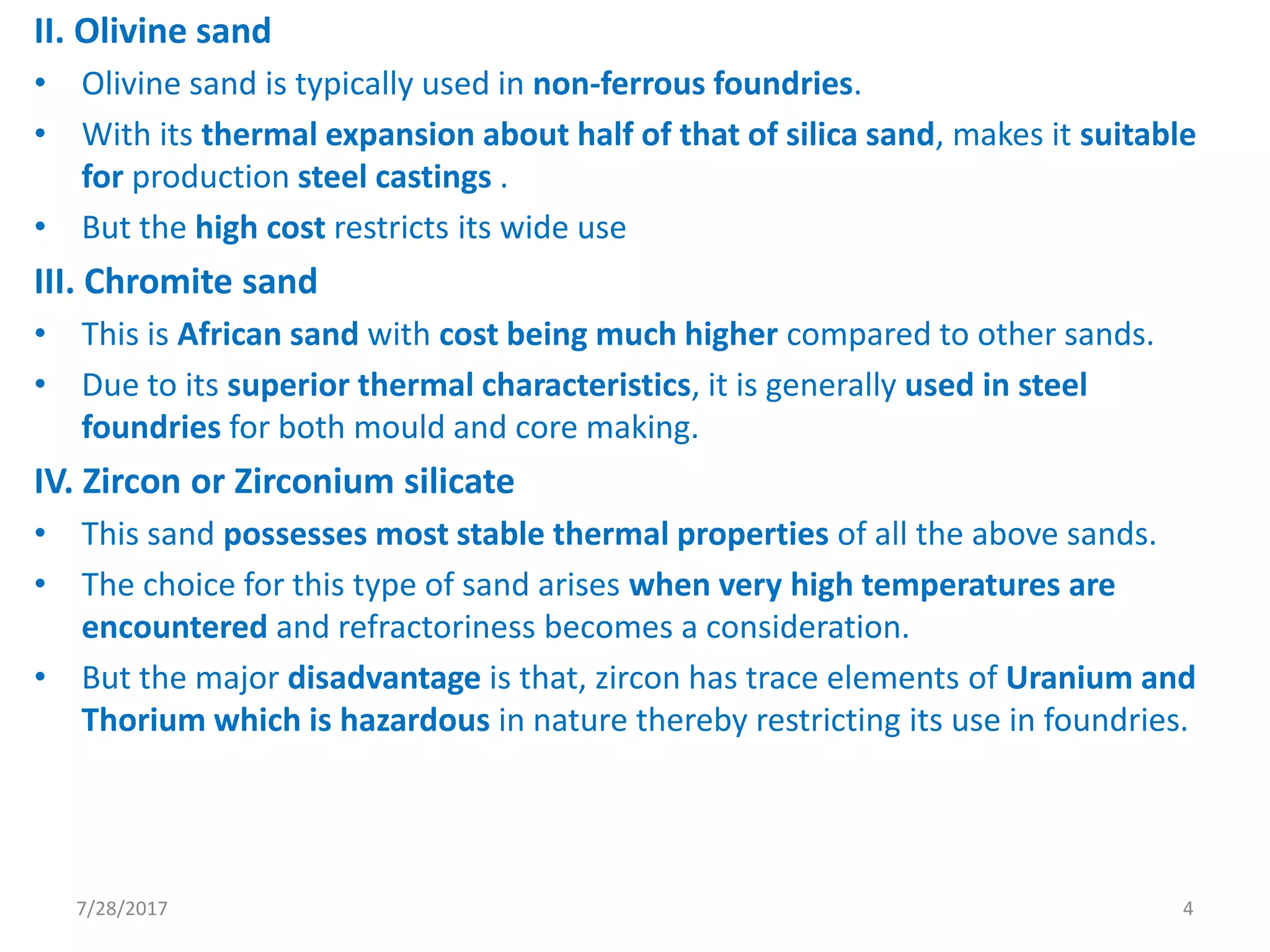II. Olivine sand
• Olivine sand is typically used in non-ferrous foundries.
• With its thermal expansion about half of that of silica sand, makes it suitable
for production steel castings .
• But the high cost restricts its wide use
III. Chromite sand
• This is African sand with cost being much higher compared to other sands.
• Due to its superior thermal characteristics, it is generally used in steel
foundries for both mould and core making.
IV. Zircon or Zirconium silicate
• This sand possesses most stable thermal properties of all the above sands.
• The choice for this type of sand arises when very high temperatures are
encountered and refractoriness becomes a consideration.
• But the major disadvantage is that, zircon has trace elements of Uranium and
Thorium which is hazardous in nature thereby restricting its use in foundries.
7/28/2017 4
 