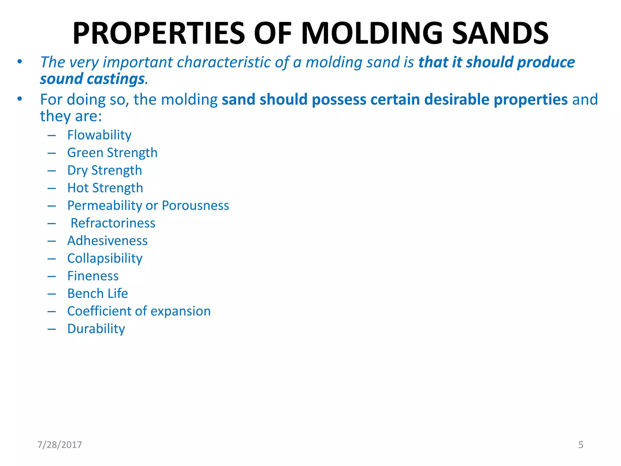 PROPERTIES OF MOLDING SANDS
• The very important characteristic of a molding sand is that it should produce
sound castings.
• For doing so, the molding sand should possess certain desirable properties and
they are:
– Flowability
– Green Strength
– Dry Strength
– Hot Strength
– Permeability or Porousness
– Refractoriness
– Adhesiveness
– Collapsibility
– Fineness
– Bench Life
– Coefficient of expansion
– Durability
7/28/2017 5
 
