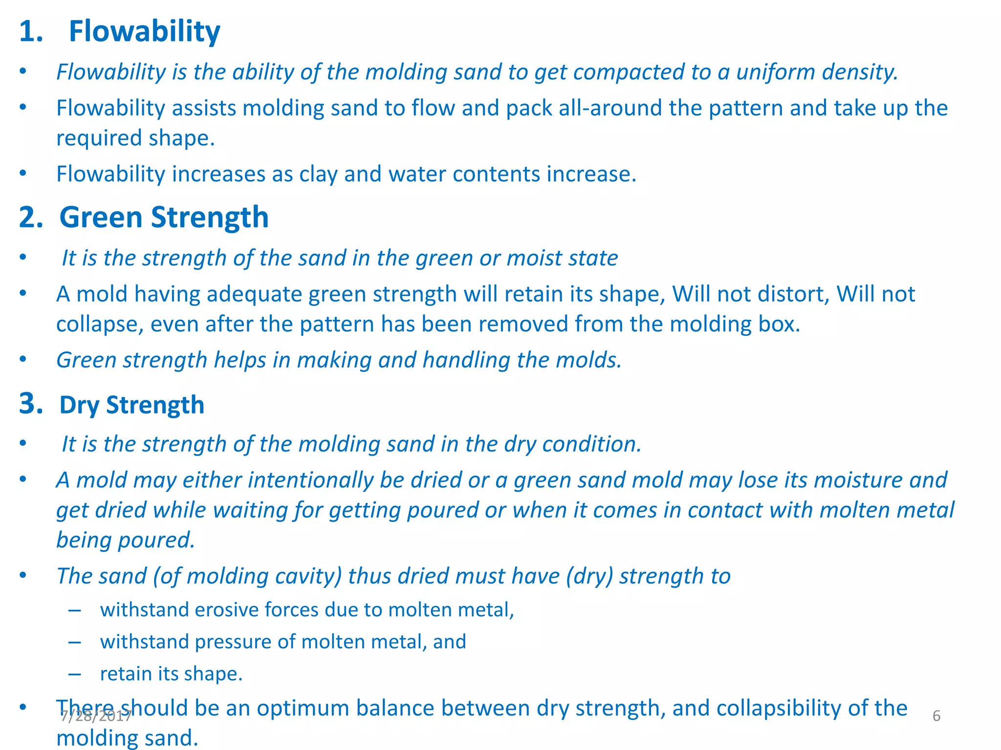 1. Flowability
• Flowability is the ability of the molding sand to get compacted to a uniform density.
• Flowability assists molding sand to flow and pack all-around the pattern and take up the
required shape.
• Flowability increases as clay and water contents increase.
2. Green Strength
• It is the strength of the sand in the green or moist state
• A mold having adequate green strength will retain its shape, Will not distort, Will not
collapse, even after the pattern has been removed from the molding box.
• Green strength helps in making and handling the molds.
3. Dry Strength
• It is the strength of the molding sand in the dry condition.
• A mold may either intentionally be dried or a green sand mold may lose its moisture and
get dried while waiting for getting poured or when it comes in contact with molten metal
being poured.
• The sand (of molding cavity) thus dried must have (dry) strength to
– withstand erosive forces due to molten metal,
– withstand pressure of molten metal, and
– retain its shape.
• There should be an optimum balance between dry strength, and collapsibility of the
molding sand.
7/28/2017 6
 
