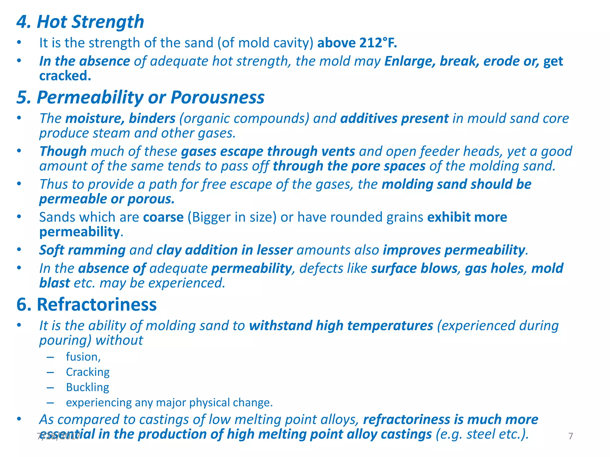 4. Hot Strength
• It is the strength of the sand (of mold cavity) above 212°F.
• In the absence of adequate hot strength, the mold may Enlarge, break, erode or, get
cracked.
5. Permeability or Porousness
• The moisture, binders (organic compounds) and additives present in mould sand core
produce steam and other gases.
• Though much of these gases escape through vents and open feeder heads, yet a good
amount of the same tends to pass off through the pore spaces of the molding sand.
• Thus to provide a path for free escape of the gases, the molding sand should be
permeable or porous.
• Sands which are coarse (Bigger in size) or have rounded grains exhibit more
permeability.
• Soft ramming and clay addition in lesser amounts also improves permeability.
• In the absence of adequate permeability, defects like surface blows, gas holes, mold
blast etc. may be experienced.
6. Refractoriness
• It is the ability of molding sand to withstand high temperatures (experienced during
pouring) without
– fusion,
– Cracking
– Buckling
– experiencing any major physical change.
• As compared to castings of low melting point alloys, refractoriness is much more
essential in the production of high melting point alloy castings (e.g. steel etc.).7/28/2017 7
 