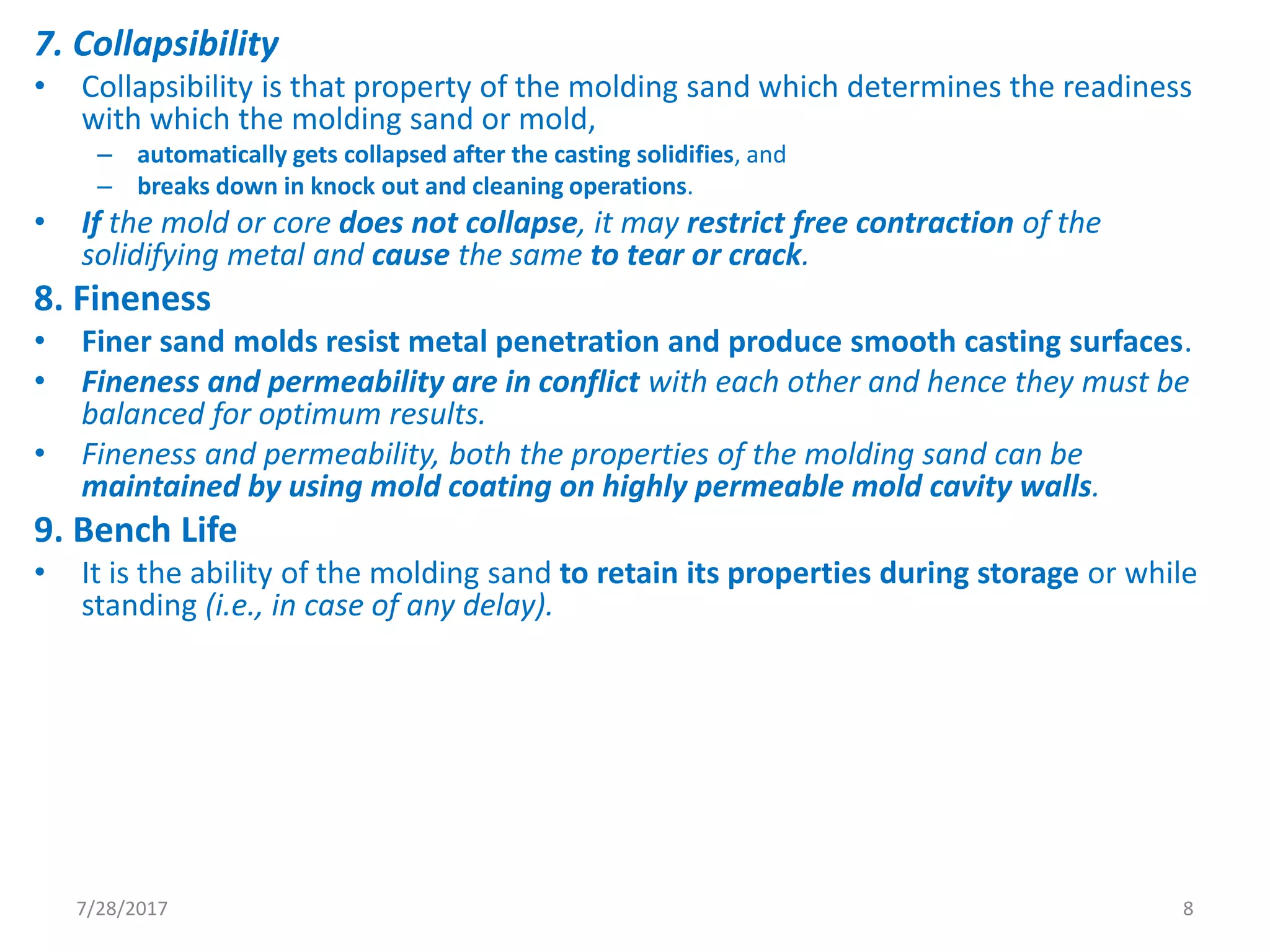 7. Collapsibility
• Collapsibility is that property of the molding sand which determines the readiness
with which the molding sand or mold,
– automatically gets collapsed after the casting solidifies, and
– breaks down in knock out and cleaning operations.
• If the mold or core does not collapse, it may restrict free contraction of the
solidifying metal and cause the same to tear or crack.
8. Fineness
• Finer sand molds resist metal penetration and produce smooth casting surfaces.
• Fineness and permeability are in conflict with each other and hence they must be
balanced for optimum results.
• Fineness and permeability, both the properties of the molding sand can be
maintained by using mold coating on highly permeable mold cavity walls.
9. Bench Life
• It is the ability of the molding sand to retain its properties during storage or while
standing (i.e., in case of any delay).
7/28/2017 8
 