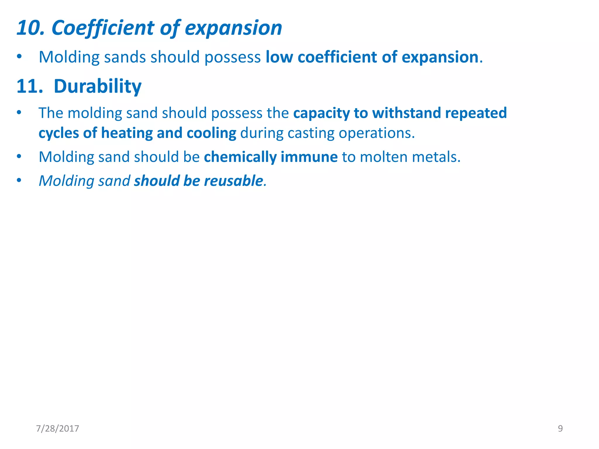 10. Coefficient of expansion
• Molding sands should possess low coefficient of expansion.
11. Durability
• The molding sand should possess the capacity to withstand repeated
cycles of heating and cooling during casting operations.
• Molding sand should be chemically immune to molten metals.
• Molding sand should be reusable.
7/28/2017 9
 