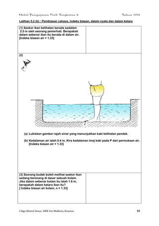 Modul Pengajaran Fizik Tingkatan 4 Tahun 2013
Cikgu Khairul Anuar. SMK Seri Mahkota, Kuantan. 14
Latihan 5.2 (b) : Pembiasan cahaya, indeks biasan, dalam nyata dan dalam ketara
(1) Seekor ikan kelihatan berada sedalam
2.5 m oleh seorang pemerhati. Berapakah
dalam sebenar ikan itu berada di dalam air.
[Indeks biasan air = 1.33]
(2)
(a) Lukiskan gambar rajah sinar yang menunjukkan kaki kelihatan pendek.
(b) Kedalaman air ialah 0.4 m. Kira kedalaman imej kaki pada P dari permukaan air.
[Indeks biasan air = 1.33]
(3) Seorang budak boleh melihat seekor ikan
sedang berenang di dasar sebuah kolam.
Jika dalam sebenar kolam itu ialah 1.6 m,
berapakah dalam ketara ikan itu?
[ Indeks biasan air kolam, n = 1.33]
 