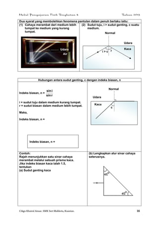 Modul Pengajaran Fizik Tingkatan 4 Tahun 2013
Cikgu Khairul Anuar. SMK Seri Mahkota, Kuantan. 16
Dua syarat yang membolehkan fenomena pantulan dalam penuh berlaku iaitu:
(1) Cahaya merambat dari medium lebih
tumpat ke medium yang kurang
tumpat.
(2) Sudut tuju, i > sudut genting, c suatu
medium.
Hubungan antara sudut genting, c dengan indeks biasan, n
Indeks biasan, n =
rsin
isin
i = sudut tuju dalam medium kurang tumpat.
r = sudut biasan dalam medium lebih tumpat.
Maka,
Indeks biasan, n =
Contoh:
Rajah menunjukkan satu sinar cahaya
merambat melalui sebuah prisma kaca.
Jika indeks biasan kaca ialah 1.5,
tentukan
(a) Sudut genting kaca
(b) Lengkapkan alur sinar cahaya
seterusnya.
Normal
Udara
Kaca
i > c r
Air
Udara
Indeks biasan, n =
Normal
Udara
Kaca
c
 