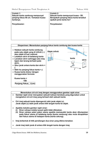Modul Pengajaran Fizik Tingkatan 4 Tahun 2013
Cikgu Khairul Anuar. SMK Seri Mahkota, Kuantan. 19
Contoh 1:
Sebuah kanta cembung mempunyai
panjang fokus 40 cm. Tentukan kuasa
kantanya.
Penyelesaian:
Contoh 2:
Sebuah kanta mempunyai kuasa - 5D.
Berapakah panjang fokus kanta tersebut
apakah jenis kanta itu?
Penyelesaian:
Eksperimen: Menentukan panjang fokus kanta cembung dan kuasa kanta
 Halakan sebuah kanta cembung
pada satu objek yang di infiniti ()
atau objek di luar makmal.
 Letakkan skrin di belakang kanta
 Laraskan skrin sehingga satu imej
tajam dan terang terhasil pada
skrin.
 Ukur jarak antara kanta dan skrin =
f.
 Oleh itu panjang fokus kanta = f.
 Kuasa kanta diukur dengan
menggunakan formula:
Kuasa kanta =
(cm)fokus,Panjang
100
f
Menentukan ciri-ciri imej dengan menggunakan gambar rajah sinar
 Gambar rajah sinar merupakan sebuah lukisan berskala yang digunakan untuk
mengetahui ciri-ciri imej yang terhasil oleh sebuah kanta.
 Ciri imej sebuah kanta dipengaruhi oleh jarak objek (u).
Jarak objek (u) ialah jarak antara titik tengah kanta ke objek.
 Apabila melukis gambar rajah sinar:
(i) Sinar cahaya melalui pusat optik tidak dibiaskan.
(ii) Sinar cahaya selari paksi utama apabila memasukki kanta akan ditumpukan
pada fokus utama di belakang kanta (kanta cembung) atau mula dicapahkan
dari fokus utama di hadapan kanta (kanta cekung).
 Imej terbentuk di titik persilangan dua sinar yang dibina tersebut.
 Jarak imej ialah jarak di antara titik tengah kanta dengan imej.
kanta
skrin
Objek infiniti
f
 