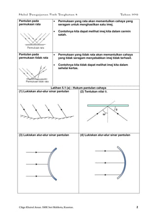 Modul Pengajaran Fizik Tingkatan 4 Tahun 2013
Cikgu Khairul Anuar. SMK Seri Mahkota, Kuantan. 2
Pantulan pada
permukaan rata
 Permukaan yang rata akan memantulkan cahaya yang
seragam untuk menghasilkan satu imej.
 Contohnya kita dapat melihat imej kita dalam cermin
satah.
Pantulan pada
permukaan tidak rata
 Permukaan yang tidak rata akan memantulkan cahaya
yang tidak seragam menyebabkan imej tidak terhasil.
 Contohnya kita tidak dapat melihat imej kita dalam
sehelai kertas.
Latihan 5.1 (a) : Hukum pantulan cahaya
(1) Lukiskan alur-alur sinar pantulan (2) Tentukan nilai .
(3) Lukiskan alur-alur sinar pantulan (4) Lukiskan alur-alur sinar pantulan
50
o

 