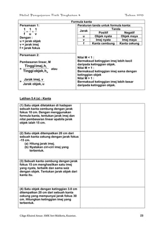 Modul Pengajaran Fizik Tingkatan 4 Tahun 2013
Cikgu Khairul Anuar. SMK Seri Mahkota, Kuantan. 23
Formula kanta
Persamaan 1:
v
1
u
1
f
1

Dengan :
u = jarak objek
v = jarak imej
f = jarak fokus
Peraturan tanda untuk formula kanta:
Jarak
Tanda
Positif Negatif
u Objek nyata Objek maya
v Imej nyata Imej maya
f Kanta cembung Kanta cekung
Nilai M < 1 :
Bermaksud ketinggian imej lebih kecil
daripada ketinggian objek.
Nilai M = 1 :
Bermaksud ketinggian imej sama dengan
ketinggian objek
Nilai M > 1 :
Bermaksud ketinggian imej lebih besar
daripada ketinggian objek.
Persamaan 2:
Pembesaran linear, M
=
o
i
hobjek,Tinggi
himej,Tinggi
atau
=
uobjek,Jarak
vimej,Jarak
Latihan 5.4 (a) : Kanta
(1) Satu objek diletakkan di hadapan
sebuah kanta cembung dengan jarak
fokus 10 cm. Dengan menggunakan
formula kanta, tentukan jarak imej dan
nilai pembesaran linear apabila jarak
objek ialah 15 cm.
(2) Satu objek ditempatkan 20 cm dari
sebuah kanta cekung dengan jarak fokus
-15 cm.
(a) Hitung jarak imej.
(b) Nyatakan ciri-ciri imej yang
terbentuk.
(3) Sebuah kanta cembung dengan jarak
fokus 15 cm menghasilkan satu imej
yang nyata, terbalik dan sama saiz
dengan objek. Tentukan jarak objek dari
kanta itu.
(4) Satu objek dengan ketinggian 3.0 cm
ditempatkan 20 cm dari sebuah kanta
cekung yang mempunyai jarak fokus 30
cm. Hitungkan ketinggian imej yang
terbentuk.
 
