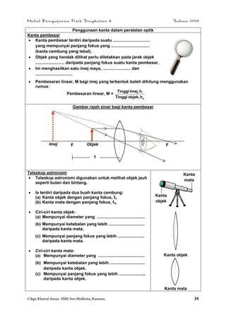 Modul Pengajaran Fizik Tingkatan 4 Tahun 2013
Cikgu Khairul Anuar. SMK Seri Mahkota, Kuantan. 24
Penggunaan kanta dalam peralatan optik
Kanta pembesar
 Kanta pembesar terdiri daripada suatu ................................
yang mempunyai panjang fokus yang .................................
(kanta cembung yang tebal).
 Objek yang hendak dilihat perlu diletakkan pada jarak objek
......................... daripada panjang fokus suatu kanta pembesar.
 Ini menghasilkan satu imej maya, ........................ dan
................................
 Pembesaran linear, M bagi imej yang terbentuk boleh dihitung menggunakan
rumus:
Pembesaran linear, M =
o
i
hobjek,Tinggi
himej,Tinggi
Gambar rajah sinar bagi kanta pembesar
Teleskop astronomi
 Teleskop astronomi digunakan untuk melihat objek jauh
seperti bulan dan bintang.
 Ia terdiri daripada dua buah kanta cembung:
(a) Kanta objek dengan panjang fokus, fo
(b) Kanta mata dengan panjang fokus, fm.
 Ciri-ciri kanta objek:
(a) Mempunyai diameter yang .........................................
(b) Mempunyai ketebalan yang lebih ...............................
daripada kanta mata.
(c) Mempunyai panjang fokus yang lebih .......................
daripada kanta mata.
 Ciri-ciri kanta mata:
(a) Mempunyai diameter yang ........................................
(b) Mempunyai ketebalan yang lebih ..............................
daripada kanta objek.
(c) Mempunyai panjang fokus yang lebih .......................
daripada kanta objek.
Kanta objek
Kanta mata
FF ObjekImej
f
Kanta
mata
Kanta
objek
 